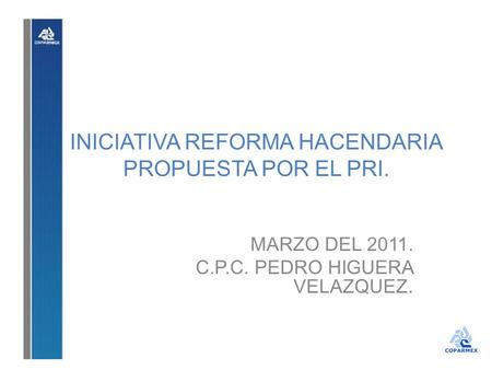 INICIATIVA REFORMA HACENDARIA PROPUESTA POR EL PRI. MARZO DEL 2011. C.P.C. PEDRO HIGUERA VELAZQUEZ.