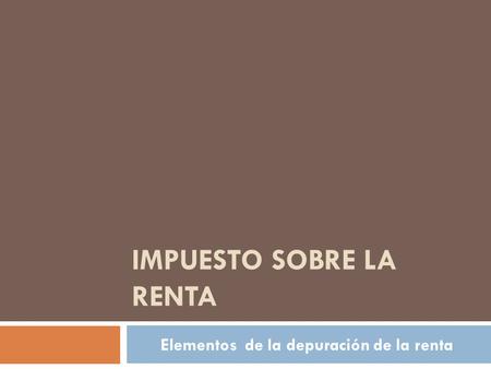 IMPUESTO SOBRE LA RENTA Elementos de la depuración de la renta.