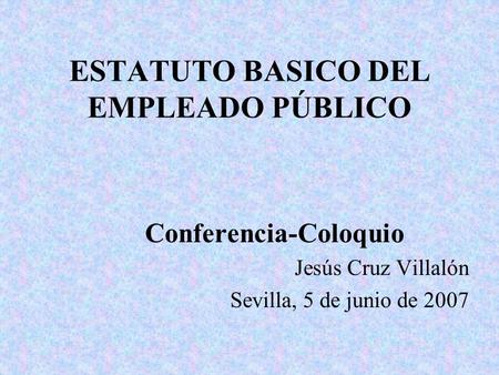 ESTATUTO BASICO DEL EMPLEADO PÚBLICO Conferencia-Coloquio Jesús Cruz Villalón Sevilla, 5 de junio de 2007.