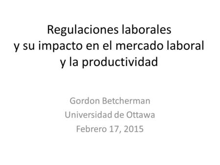 Regulaciones laborales y su impacto en el mercado laboral y la productividad Gordon Betcherman Universidad de Ottawa Febrero 17, 2015.