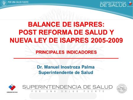 BALANCE DE ISAPRES: POST REFORMA DE SALUD Y NUEVA LEY DE ISAPRES 2005-2009 PRINCIPALES INDICADORES Dr. Manuel Inostroza Palma Superintendente de Salud.
