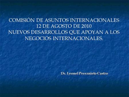 COMISIÓN DE ASUNTOS INTERNACIONALES 12 DE AGOSTO DE 2010 NUEVOS DESARROLLOS QUE APOYAN A LOS NEGOCIOS INTERNACIONALES. Dr. Leonel Pereznieto Castro.