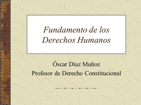 Fundamento de los Derechos Humanos Óscar Díaz Muñoz Profesor de Derecho Constitucional.