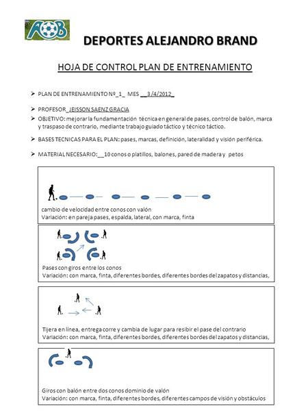 DEPORTES ALEJANDRO BRAND HOJA DE CONTROL PLAN DE ENTRENAMIENTO  PLAN DE ENTRENAMIENTO Nº_1_ MES __3 /4/2012_  PROFESOR_JEISSON SAENZ GRACIA  OBJETIVO: