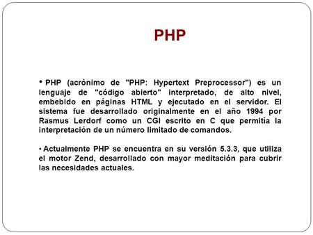 PHP PHP (acrónimo de PHP: Hypertext Preprocessor) es un lenguaje de código abierto interpretado, de alto nivel, embebido en páginas HTML y ejecutado.