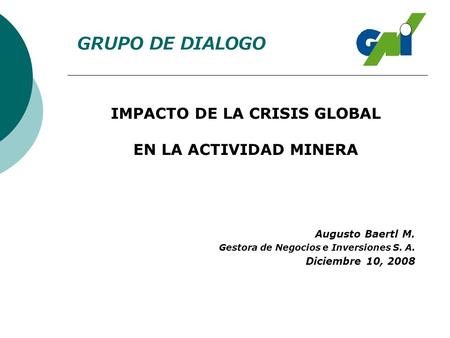 IMPACTO DE LA CRISIS GLOBAL EN LA ACTIVIDAD MINERA GRUPO DE DIALOGO Augusto Baertl M. Gestora de Negocios e Inversiones S. A. Diciembre 10, 2008.