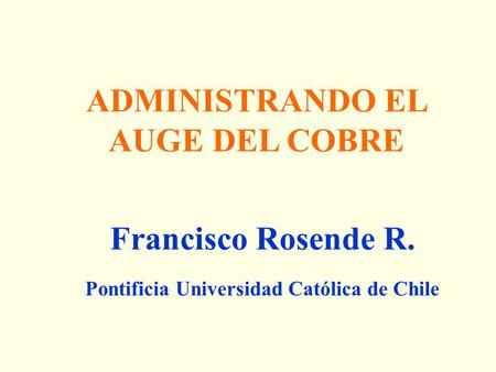 ADMINISTRANDO EL AUGE DEL COBRE Francisco Rosende R. Pontificia Universidad Católica de Chile.