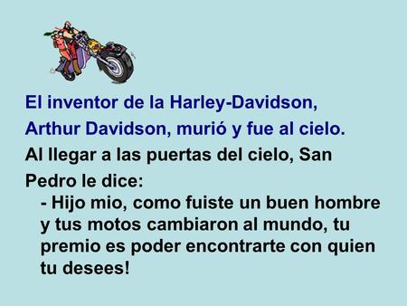 El inventor de la Harley-Davidson, Arthur Davidson, murió y fue al cielo. Al llegar a las puertas del cielo, San Pedro le dice: - Hijo mio, como fuiste.