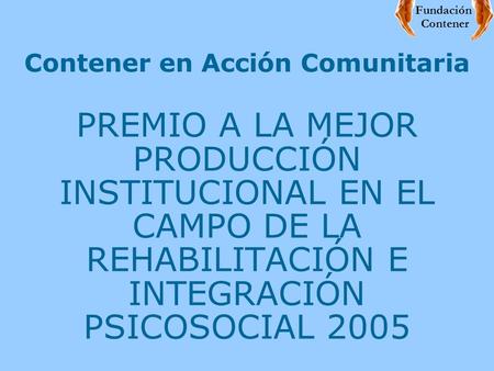 Contener en Acción Comunitaria PREMIO A LA MEJOR PRODUCCIÓN INSTITUCIONAL EN EL CAMPO DE LA REHABILITACIÓN E INTEGRACIÓN PSICOSOCIAL 2005 Fundación Contener.