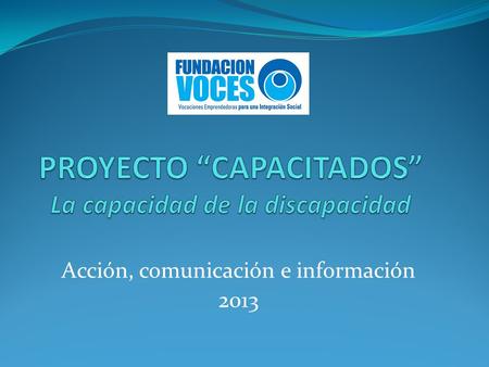 Acción, comunicación e información 2013. Objetivo del proyecto Sensibilizar, informar y comunicar a la comunidad sobre las “capacidades “ que nacen, de.