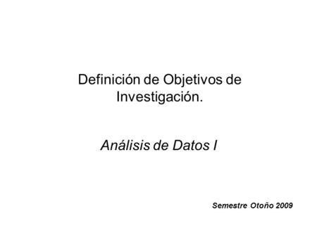 Definición de Objetivos de Investigación. Análisis de Datos I Semestre Otoño 2009.