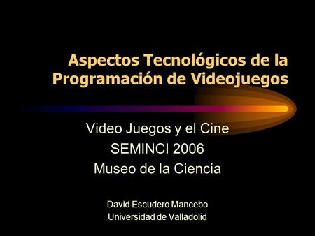 Aspectos Tecnológicos de la Programación de Videojuegos Video Juegos y el Cine SEMINCI 2006 Museo de la Ciencia David Escudero Mancebo Universidad de Valladolid.