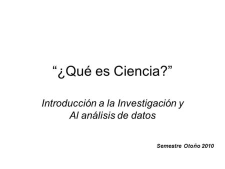 “¿Qué es Ciencia?” Introducción a la Investigación y Al análisis de datos Semestre Otoño 2010.