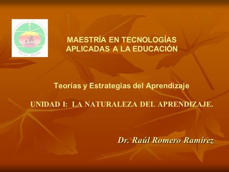 MAESTRÍA EN TECNOLOGÍAS APLICADAS A LA EDUCACIÓN Teorías y Estrategias del Aprendizaje UNIDAD I: LA NATURALEZA DEL APRENDIZAJE. Dr. Raúl Romero.