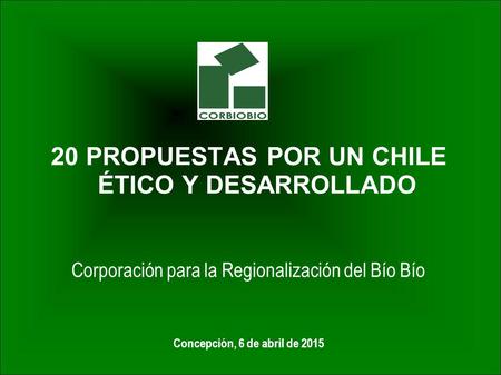 20 PROPUESTAS POR UN CHILE ÉTICO Y DESARROLLADO Corporación para la Regionalización del Bío Bío Concepción, 6 de abril de 2015.