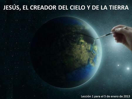JESÚS, EL CREADOR DEL CIELO Y DE LA TIERRA Lección 1 para el 5 de enero de 2013.