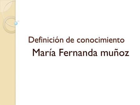 Definición de conocimiento María Fernanda muñoz. DEFINICIÓN DEL CONOCIMIENTO El conocimiento es un conjunto de información almacenada mediante la experiencia.