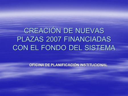 CREACIÓN DE NUEVAS PLAZAS 2007 FINANCIADAS CON EL FONDO DEL SISTEMA OFICINA DE PLANIFICACIÓN INSTITUCIONAL.
