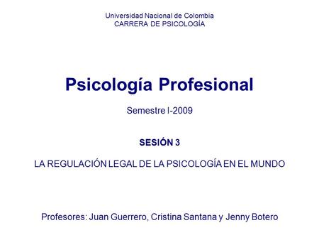 Universidad Nacional de Colombia CARRERA DE PSICOLOGÍA     Psicología Profesional Semestre I-2009 SESIÓN 3 LA REGULACIÓN LEGAL DE LA PSICOLOGÍA EN.