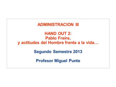 ADMINISTRACION III HAND OUT 2: Pablo Freire, y actitudes del Hombre frente a la vida… Segundo Semestre 2013 Profesor Miguel Punte.