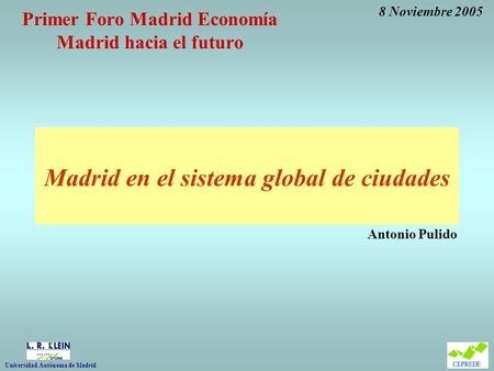 Primer Foro Madrid Economía Madrid hacia el futuro Madrid en el sistema global de ciudades Antonio Pulido 8 Noviembre 2005 Universidad Autónoma de Madrid.