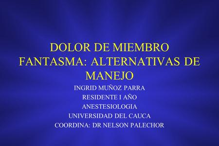 DOLOR DE MIEMBRO FANTASMA: ALTERNATIVAS DE MANEJO INGRID MUÑOZ PARRA RESIDENTE I AÑO ANESTESIOLOGIA UNIVERSIDAD DEL CAUCA COORDINA: DR NELSON PALECHOR.