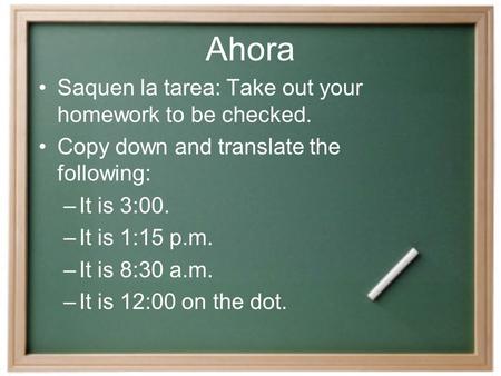 Ahora Saquen la tarea: Take out your homework to be checked. Copy down and translate the following: –It is 3:00. –It is 1:15 p.m. –It is 8:30 a.m. –It.