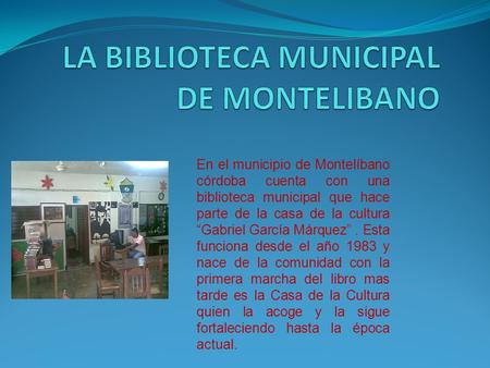 En el municipio de Montelíbano córdoba cuenta con una biblioteca municipal que hace parte de la casa de la cultura “Gabriel García Márquez”. Esta funciona.