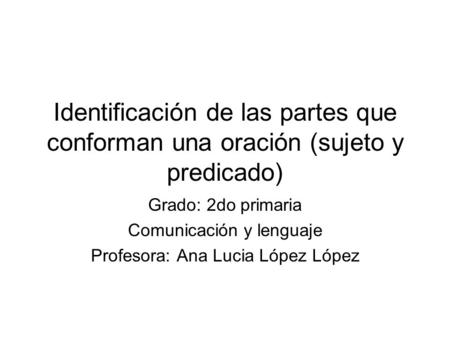Identificación de las partes que conforman una oración (sujeto y predicado) Grado: 2do primaria Comunicación y lenguaje Profesora: Ana Lucia López López.