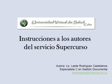 Instrucciones a los autores del servicio Supercurso Autora: Lic. Leslie Rodríguez Castellanos Especialista C en Gestión Documental