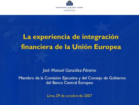 1 La experiencia de integración financiera de la Unión Europea José Manuel González-Páramo Miembro de la Comisión Ejecutiva y del Consejo de Gobierno del.