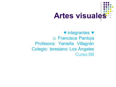 Artes visuales ♥ integrantes ♥ ☺ Francisca Pantoja Profesora: Yaniella Villagrán Colegio: teresiano Los Ángeles Curso:5B.