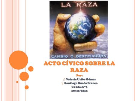 ACTO CÍVICO SOBRE LA RAZA Por: ♂ Valeria Uribe Gómez ♀ Santiago Rueda Franco Grado: 6*3 18/10/2012.
