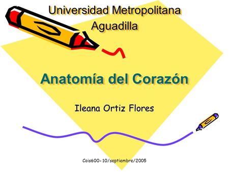 Cois600- 10/septiembre/2005 Ileana Ortiz Flores Anatomía del Corazón Universidad Metropolitana Aguadilla.