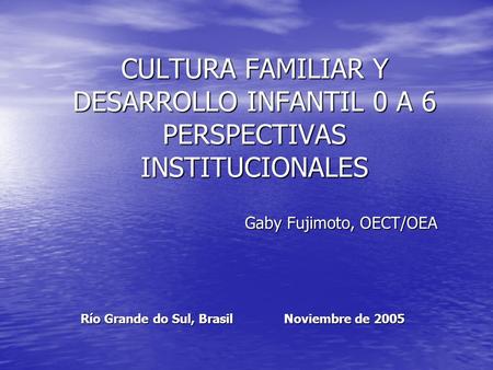 CULTURA FAMILIAR Y DESARROLLO INFANTIL 0 A 6 PERSPECTIVAS INSTITUCIONALES Gaby Fujimoto, OECT/OEA Río Grande do Sul, Brasil Noviembre de 2005.
