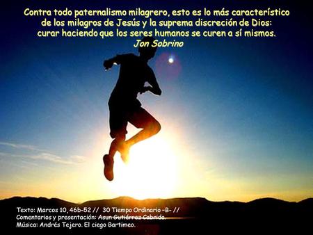 Contra todo paternalismo milagrero, esto es lo más característico de los milagros de Jesús y la suprema discreción de Dios: curar haciendo que los seres.