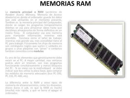 MEMORIAS RAM La memoria principal o RAM (acrónimo de Random Access Memory, Memoria de Acceso Aleatorio) es donde el ordenador guarda los datos que está.