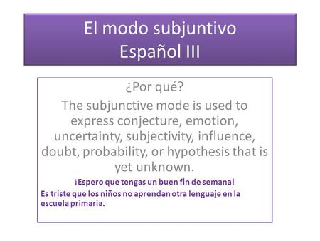 El modo subjuntivo Español III ¿Por qué? The subjunctive mode is used to express conjecture, emotion, uncertainty, subjectivity, influence, doubt, probability,