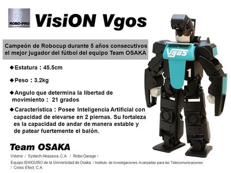 Campeón de Robocup durante 5 años consecutivos el mejor jugador del fútbol del equipo Team OSAKA ◆ Característica ： Posee Inteligencia Artificial con capacidad.