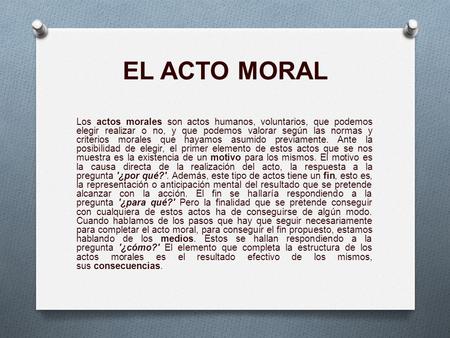 EL ACTO MORAL Los actos morales son actos humanos, voluntarios, que podemos elegir realizar o no, y que podemos valorar según las normas y criterios morales.