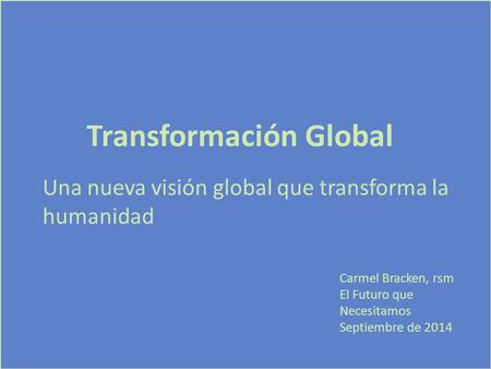 Transformación Global Una nueva visión global que transforma la humanidad Carmel Bracken, rsm El Futuro que Necesitamos Septiembre de 2014.