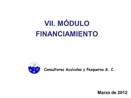 VII. MÓDULO FINANCIAMIENTO Consultores Acuícolas y Pesqueros S. C. Marzo de 2012.