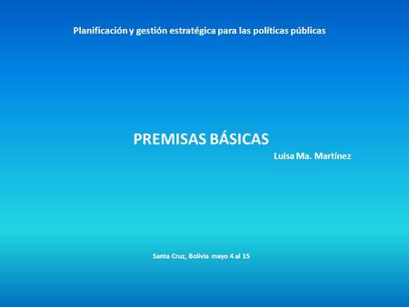 Planificación y gestión estratégica para las políticas públicas PREMISAS BÁSICAS Luisa Ma. Martínez Santa Cruz, Bolivia mayo 4 al 15.