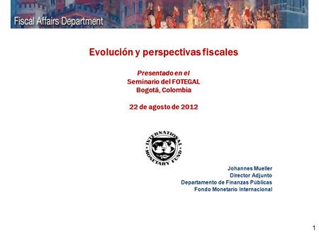 1 Evolución y perspectivas fiscales Presentado en el Seminario del FOTEGAL Bogotá, Colombia 22 de agosto de 2012 Johannes Mueller Director Adjunto Departamento.