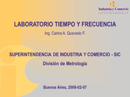 LABORATORIO TIEMPO Y FRECUENCIA Ing. Carlos A. Quevedo F. SUPERINTENDENCIA DE INDUSTRIA Y COMERCIO - SIC División de Metrología Buenos Aires, 2008-02-07.
