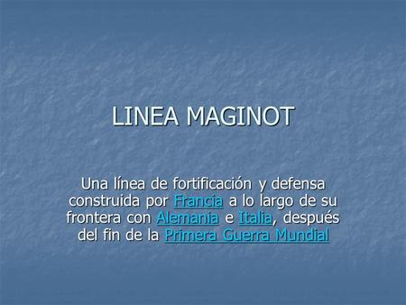 LINEA MAGINOT Una línea de fortificación y defensa construida por Francia a lo largo de su frontera con Alemania e Italia, después del fin de la Primera.
