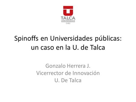 Spinoffs en Universidades públicas: un caso en la U. de Talca Gonzalo Herrera J. Vicerrector de Innovación U. De Talca.