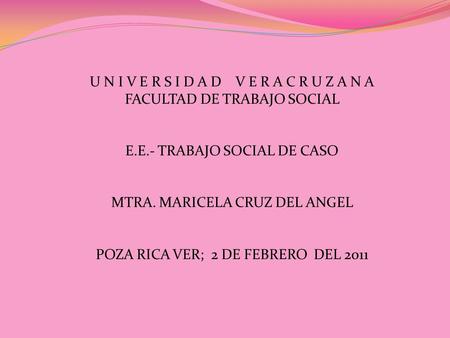 U N I V E R S I D A D V E R A C R U Z A N A FACULTAD DE TRABAJO SOCIAL E.E.- TRABAJO SOCIAL DE CASO MTRA. MARICELA CRUZ DEL ANGEL POZA RICA VER; 2 DE FEBRERO.