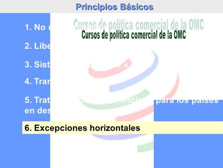 Principios Básicos 2. Liberalización de comercio 3. Sistema de comercio « leal » 1. No discriminación 4. Transparencia 5. Trato especial y diferenciado.