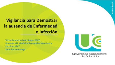 Vigilancia para Demostrar la ausencia de Enfermedad o Infección Victor Mauricio León Serpa, MVZ Docente MT Medicina Preventiva Veterinaria Facultad MVZ.
